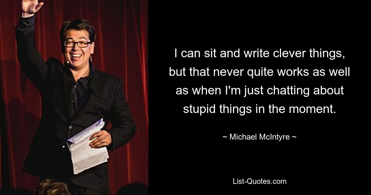 I can sit and write clever things, but that never quite works as well as when I'm just chatting about stupid things in the moment. — © Michael McIntyre