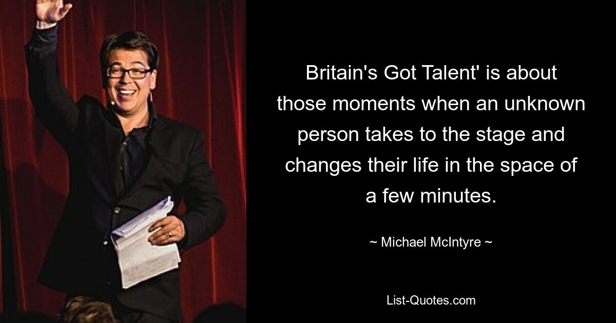 Britain's Got Talent' is about those moments when an unknown person takes to the stage and changes their life in the space of a few minutes. — © Michael McIntyre