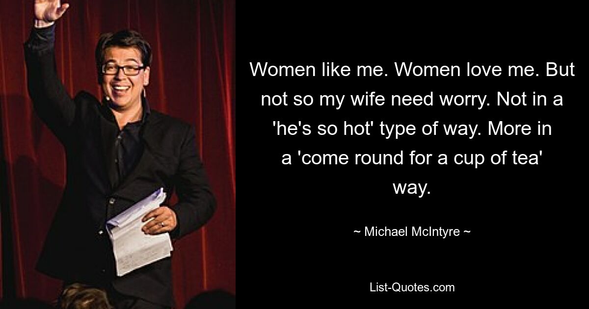 Women like me. Women love me. But not so my wife need worry. Not in a 'he's so hot' type of way. More in a 'come round for a cup of tea' way. — © Michael McIntyre