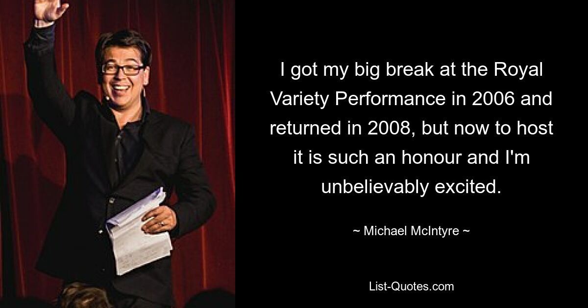 I got my big break at the Royal Variety Performance in 2006 and returned in 2008, but now to host it is such an honour and I'm unbelievably excited. — © Michael McIntyre