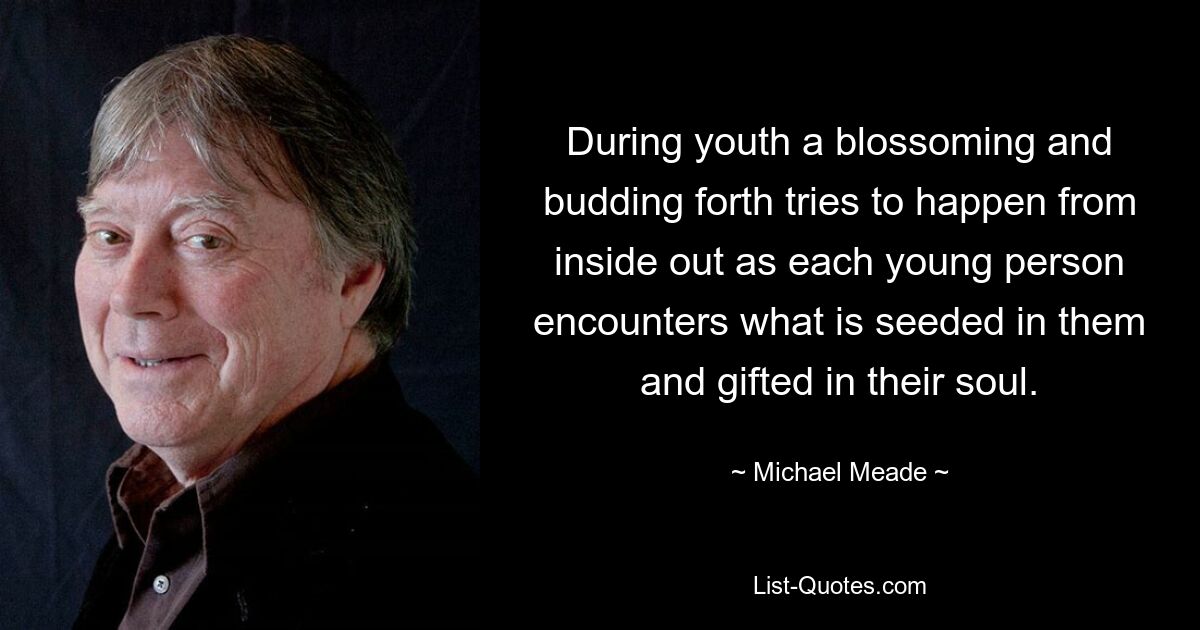 During youth a blossoming and budding forth tries to happen from inside out as each young person encounters what is seeded in them and gifted in their soul. — © Michael Meade