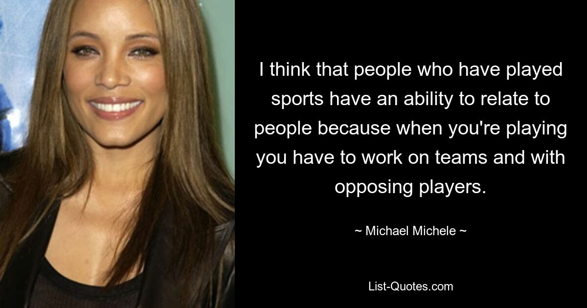 I think that people who have played sports have an ability to relate to people because when you're playing you have to work on teams and with opposing players. — © Michael Michele