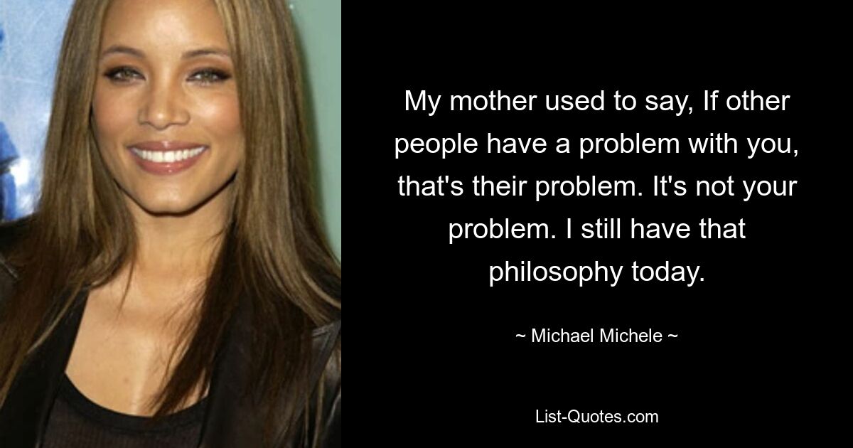 My mother used to say, If other people have a problem with you, that's their problem. It's not your problem. I still have that philosophy today. — © Michael Michele