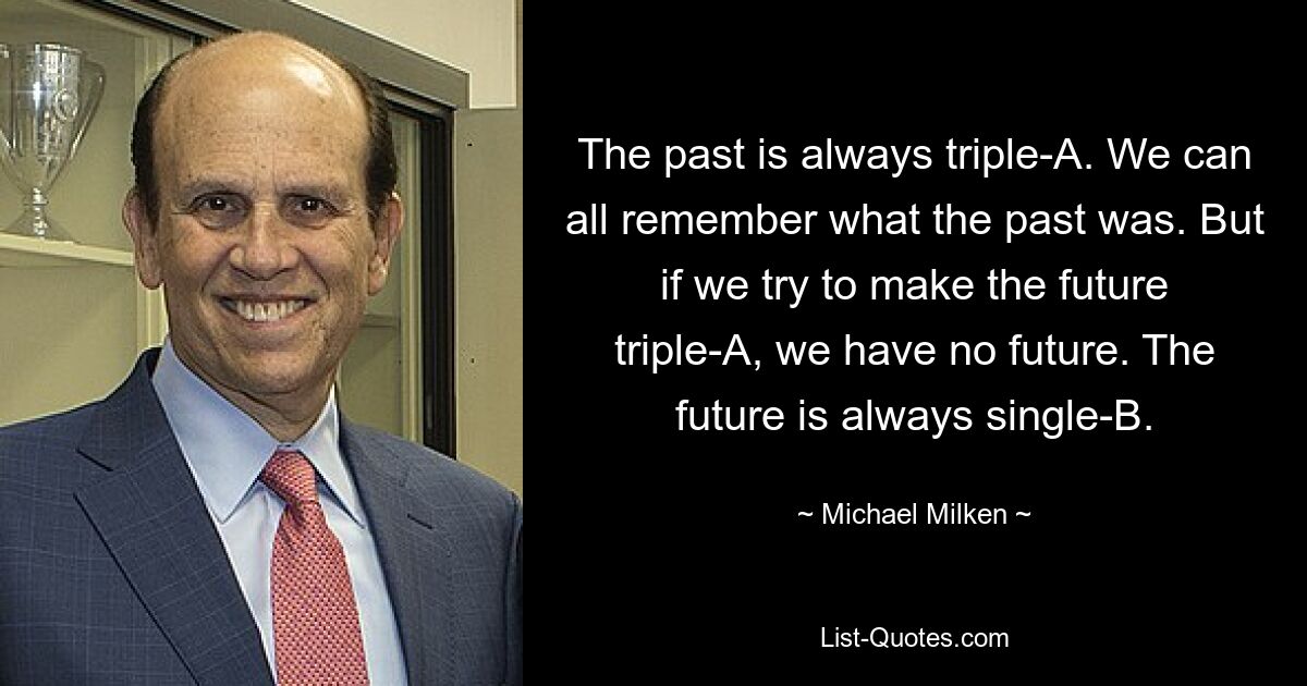 The past is always triple-A. We can all remember what the past was. But if we try to make the future triple-A, we have no future. The future is always single-B. — © Michael Milken