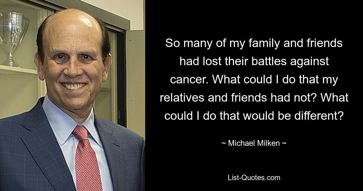 So many of my family and friends had lost their battles against cancer. What could I do that my relatives and friends had not? What could I do that would be different? — © Michael Milken