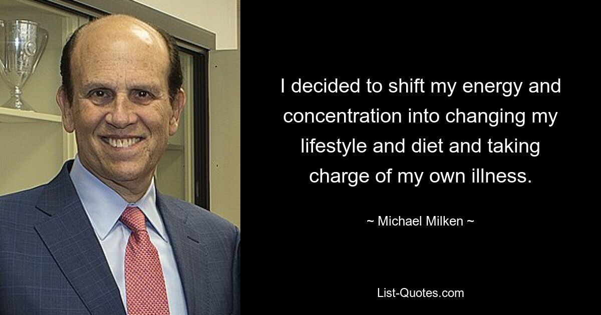 I decided to shift my energy and concentration into changing my lifestyle and diet and taking charge of my own illness. — © Michael Milken