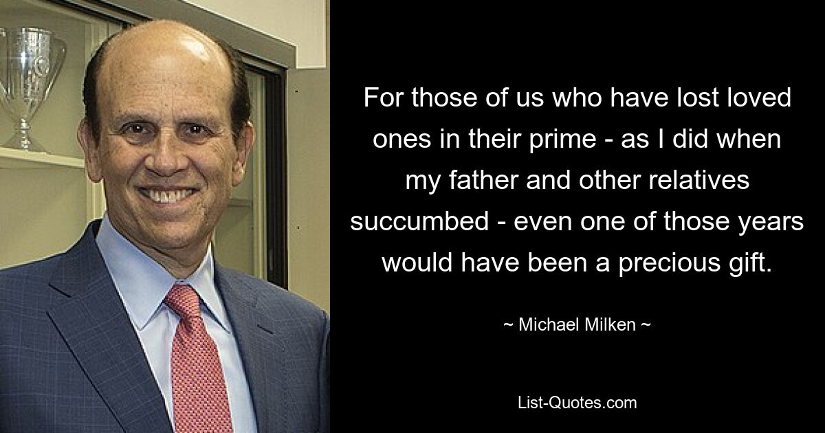 For those of us who have lost loved ones in their prime - as I did when my father and other relatives succumbed - even one of those years would have been a precious gift. — © Michael Milken