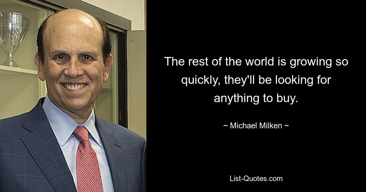 The rest of the world is growing so quickly, they'll be looking for anything to buy. — © Michael Milken