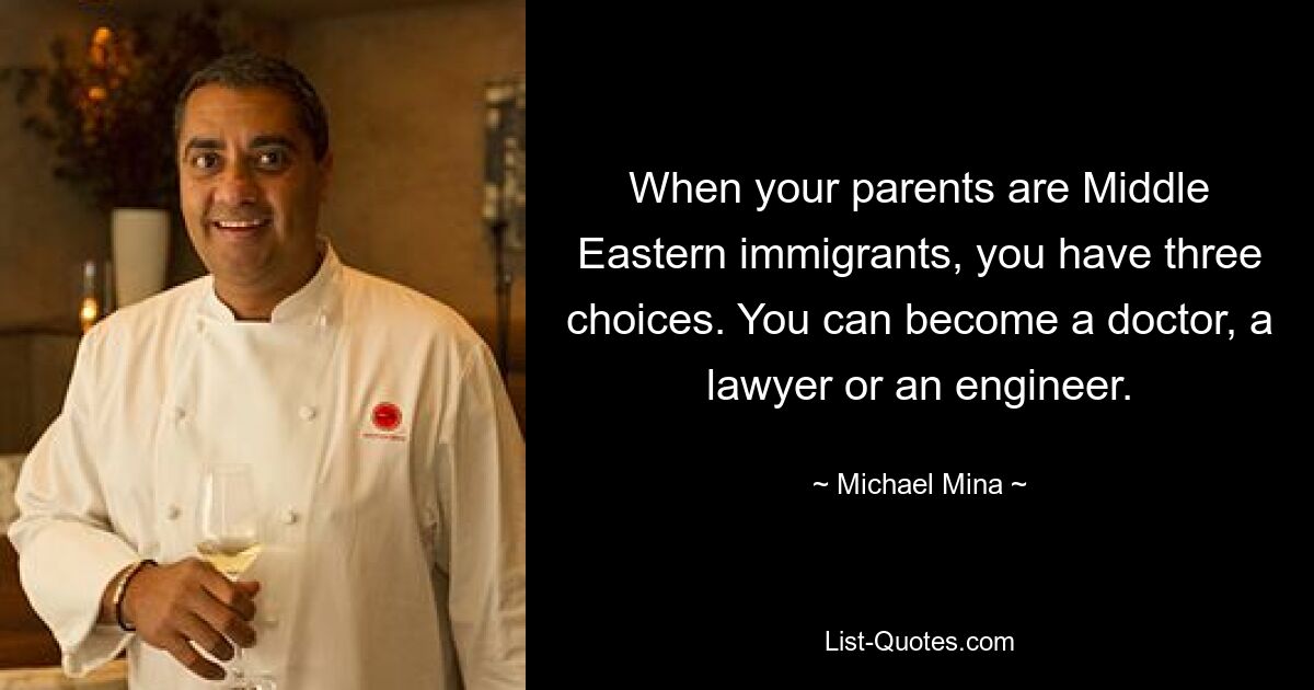 When your parents are Middle Eastern immigrants, you have three choices. You can become a doctor, a lawyer or an engineer. — © Michael Mina