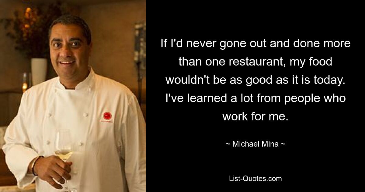 If I'd never gone out and done more than one restaurant, my food wouldn't be as good as it is today. I've learned a lot from people who work for me. — © Michael Mina