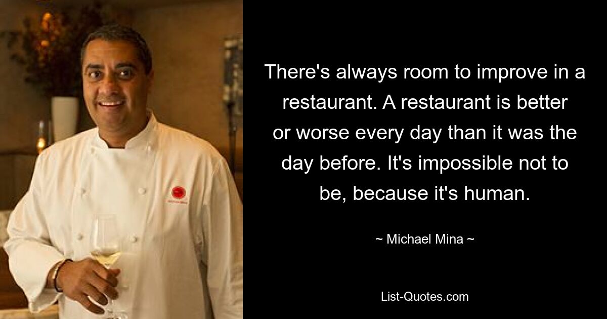 There's always room to improve in a restaurant. A restaurant is better or worse every day than it was the day before. It's impossible not to be, because it's human. — © Michael Mina