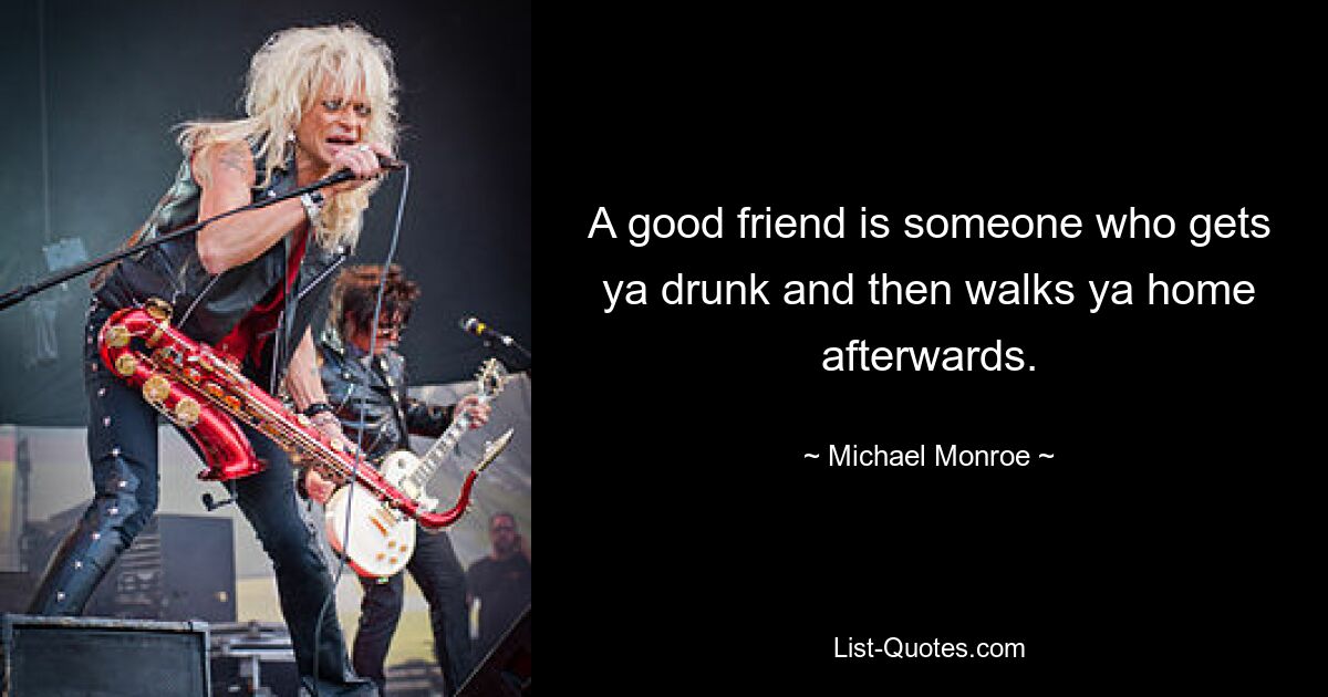 A good friend is someone who gets ya drunk and then walks ya home afterwards. — © Michael Monroe