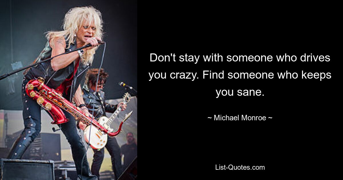 Don't stay with someone who drives you crazy. Find someone who keeps you sane. — © Michael Monroe