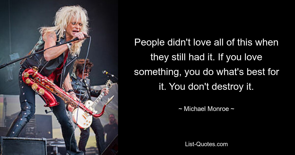 People didn't love all of this when they still had it. If you love something, you do what's best for it. You don't destroy it. — © Michael Monroe