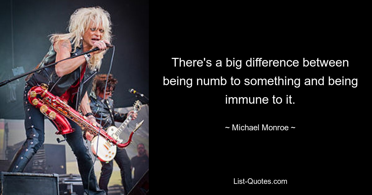 There's a big difference between being numb to something and being immune to it. — © Michael Monroe