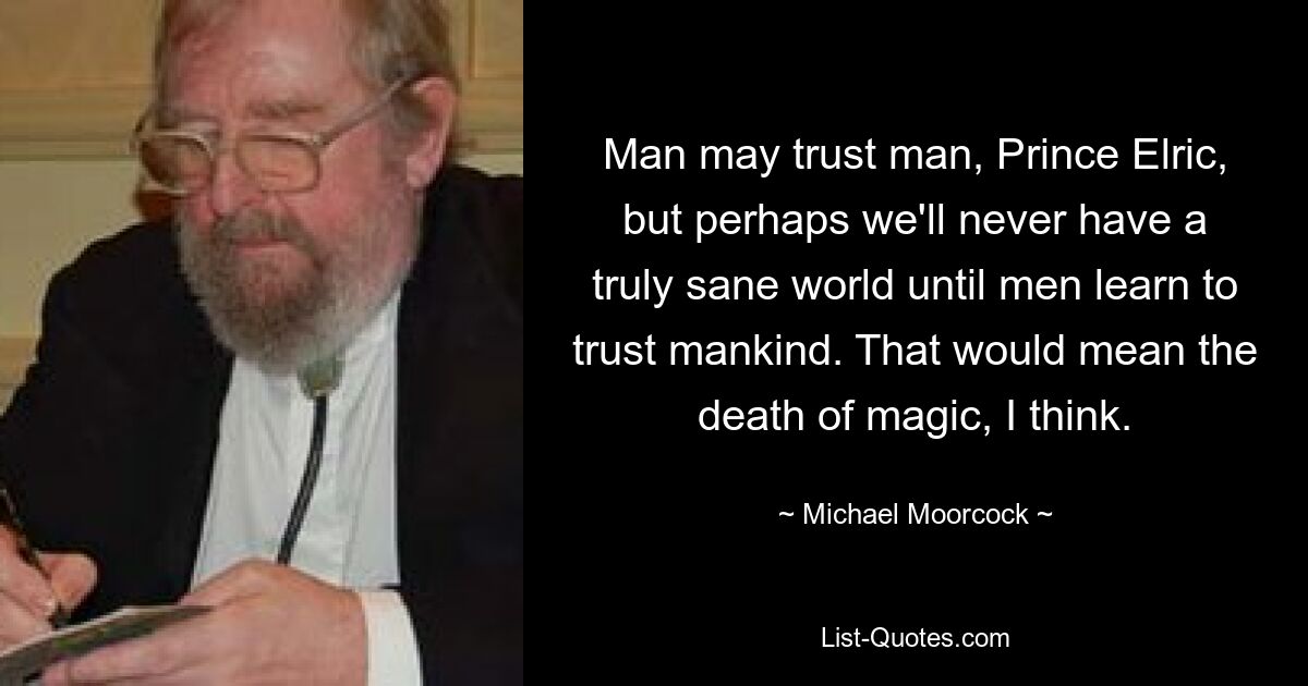 Man may trust man, Prince Elric, but perhaps we'll never have a truly sane world until men learn to trust mankind. That would mean the death of magic, I think. — © Michael Moorcock