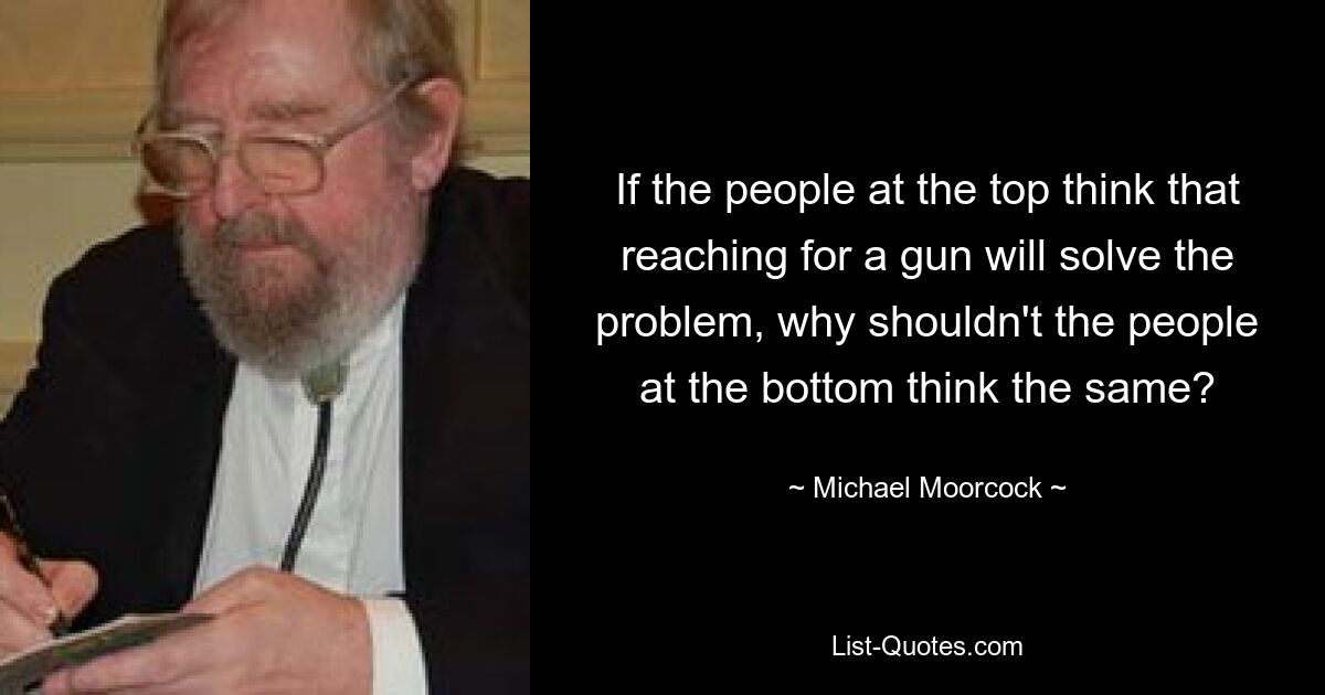 If the people at the top think that reaching for a gun will solve the problem, why shouldn't the people at the bottom think the same? — © Michael Moorcock