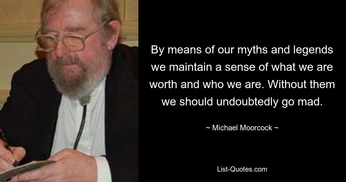 By means of our myths and legends we maintain a sense of what we are worth and who we are. Without them we should undoubtedly go mad. — © Michael Moorcock