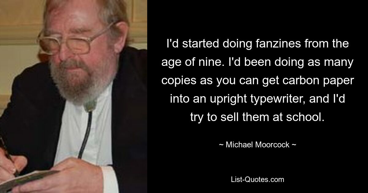 I'd started doing fanzines from the age of nine. I'd been doing as many copies as you can get carbon paper into an upright typewriter, and I'd try to sell them at school. — © Michael Moorcock