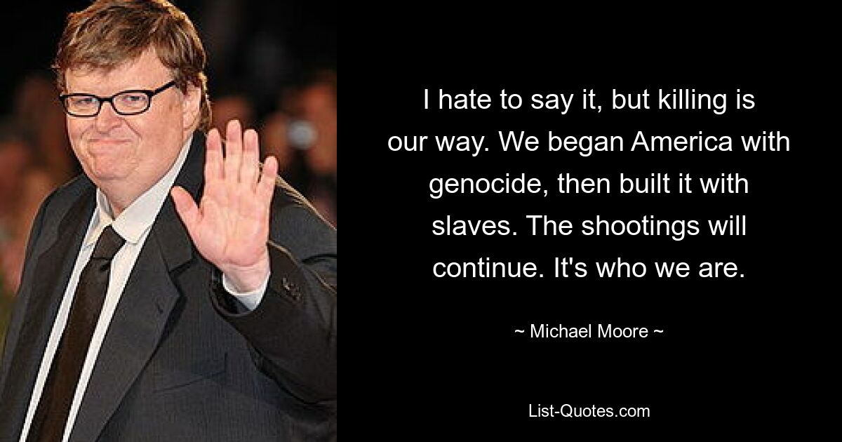 I hate to say it, but killing is our way. We began America with genocide, then built it with slaves. The shootings will continue. It's who we are. — © Michael Moore