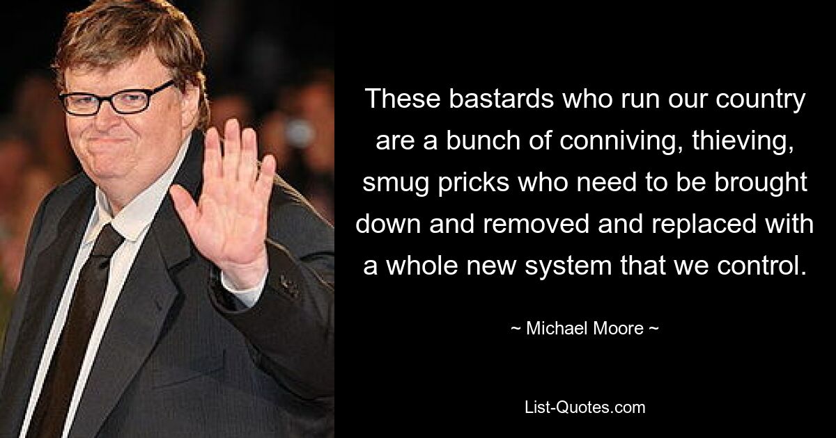 These bastards who run our country are a bunch of conniving, thieving, smug pricks who need to be brought down and removed and replaced with a whole new system that we control. — © Michael Moore