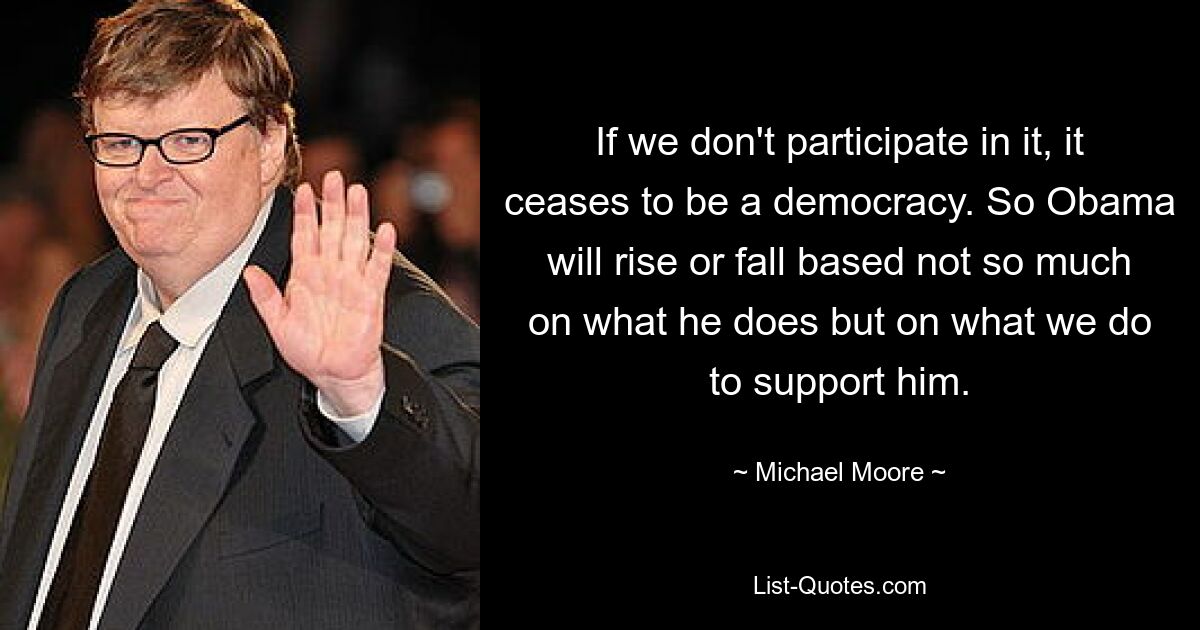 If we don't participate in it, it ceases to be a democracy. So Obama will rise or fall based not so much on what he does but on what we do to support him. — © Michael Moore