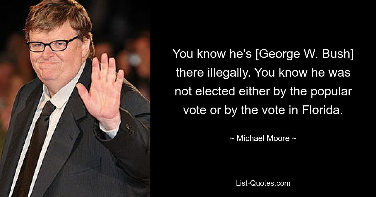 You know he's [George W. Bush] there illegally. You know he was not elected either by the popular vote or by the vote in Florida. — © Michael Moore