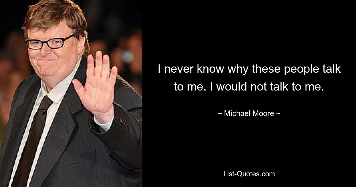 I never know why these people talk to me. I would not talk to me. — © Michael Moore