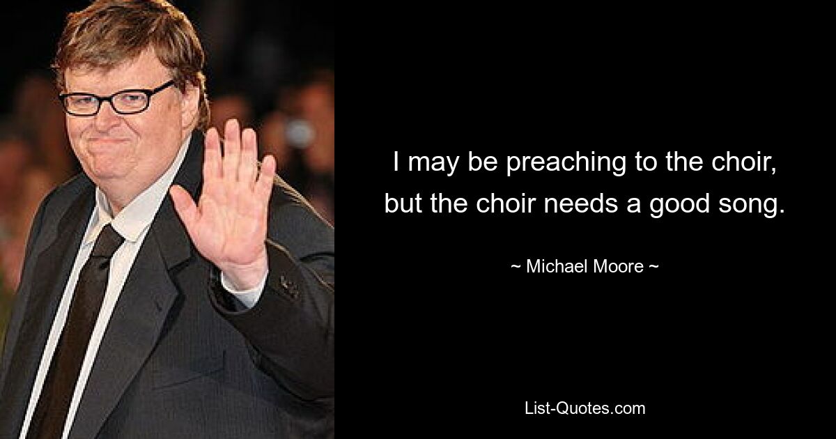 I may be preaching to the choir, but the choir needs a good song. — © Michael Moore