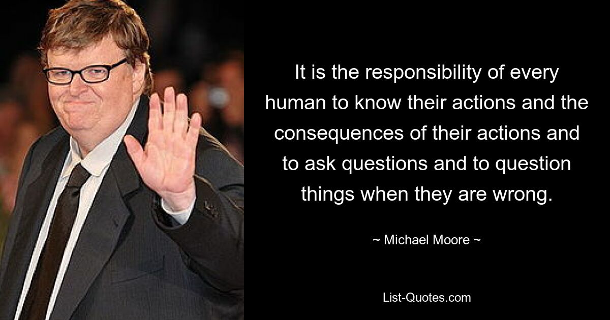 It is the responsibility of every human to know their actions and the consequences of their actions and to ask questions and to question things when they are wrong. — © Michael Moore