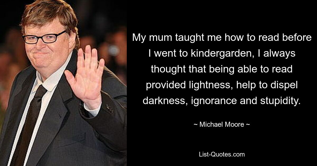 My mum taught me how to read before I went to kindergarden, I always thought that being able to read provided lightness, help to dispel darkness, ignorance and stupidity. — © Michael Moore