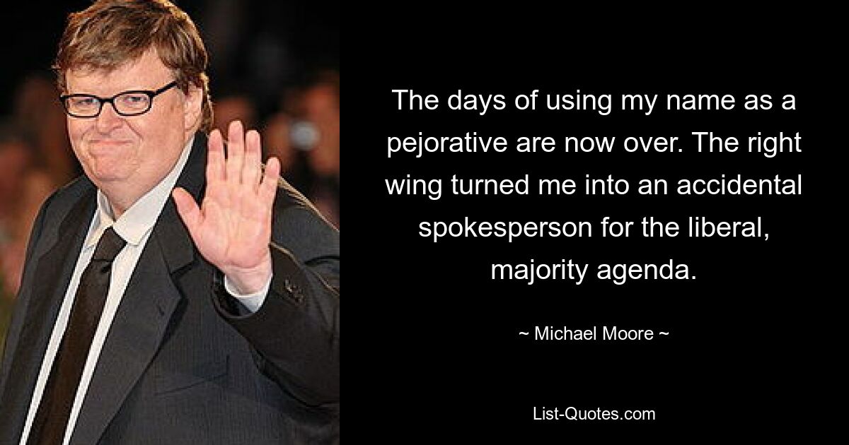 The days of using my name as a pejorative are now over. The right wing turned me into an accidental spokesperson for the liberal, majority agenda. — © Michael Moore