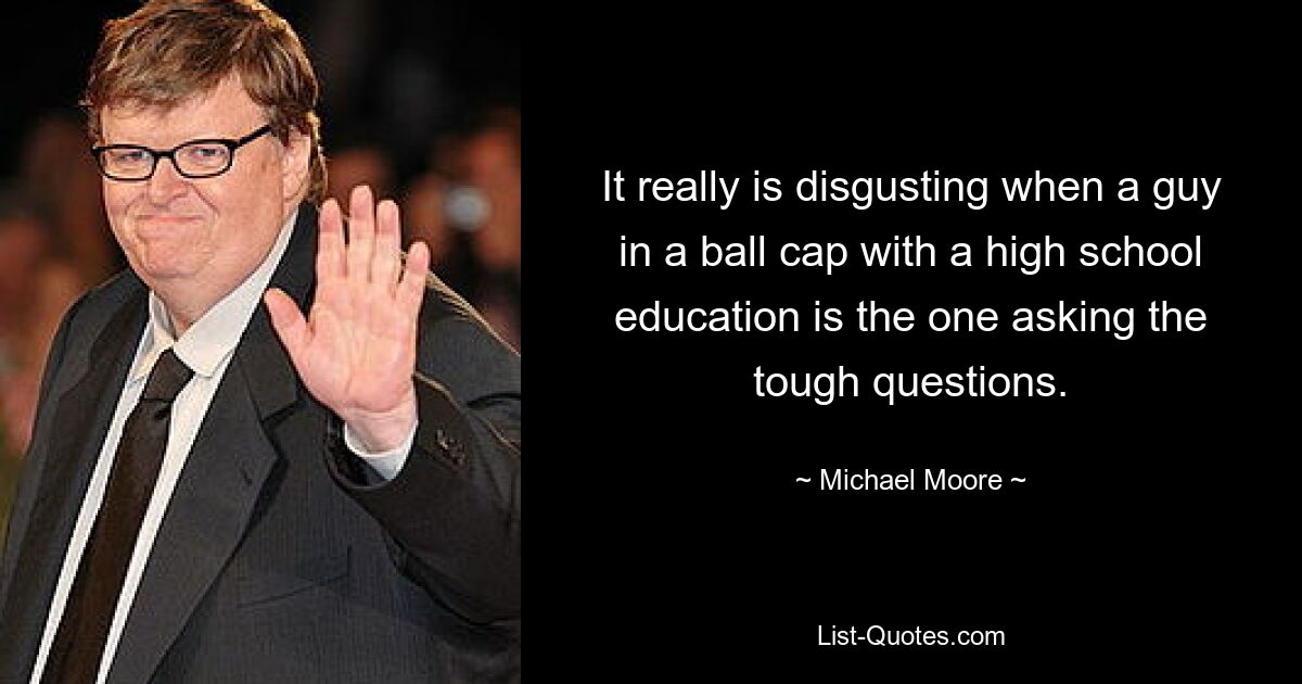 It really is disgusting when a guy in a ball cap with a high school education is the one asking the tough questions. — © Michael Moore