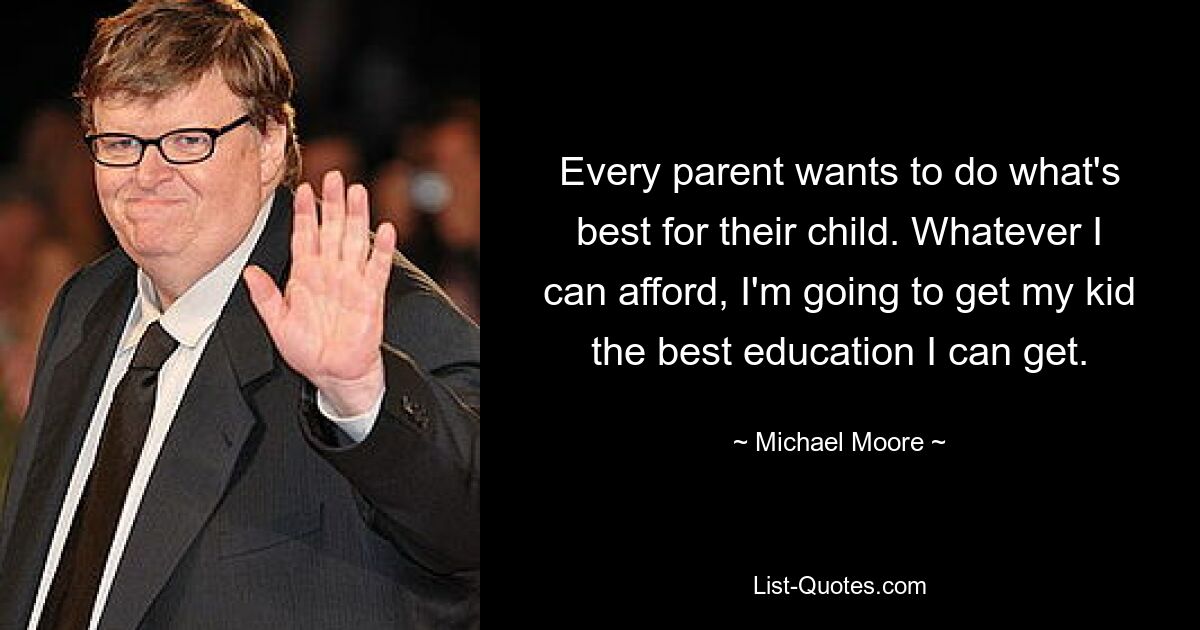 Every parent wants to do what's best for their child. Whatever I can afford, I'm going to get my kid the best education I can get. — © Michael Moore