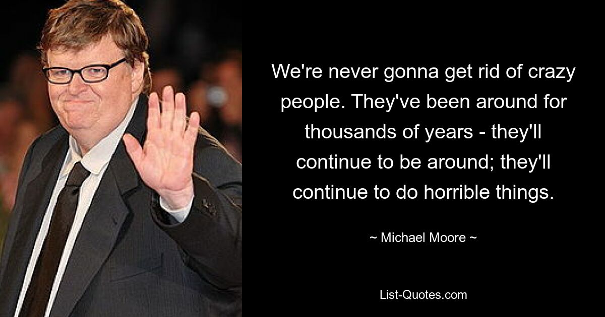 We're never gonna get rid of crazy people. They've been around for thousands of years - they'll continue to be around; they'll continue to do horrible things. — © Michael Moore