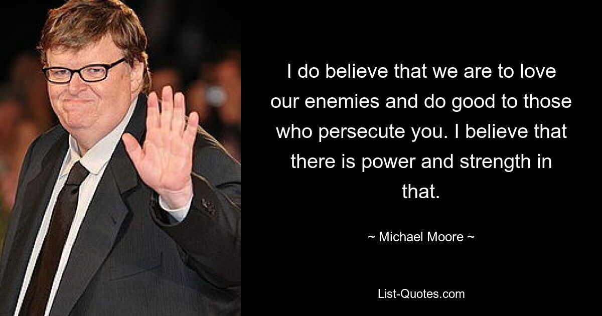 I do believe that we are to love our enemies and do good to those who persecute you. I believe that there is power and strength in that. — © Michael Moore