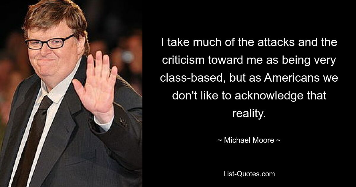 I take much of the attacks and the criticism toward me as being very class-based, but as Americans we don't like to acknowledge that reality. — © Michael Moore