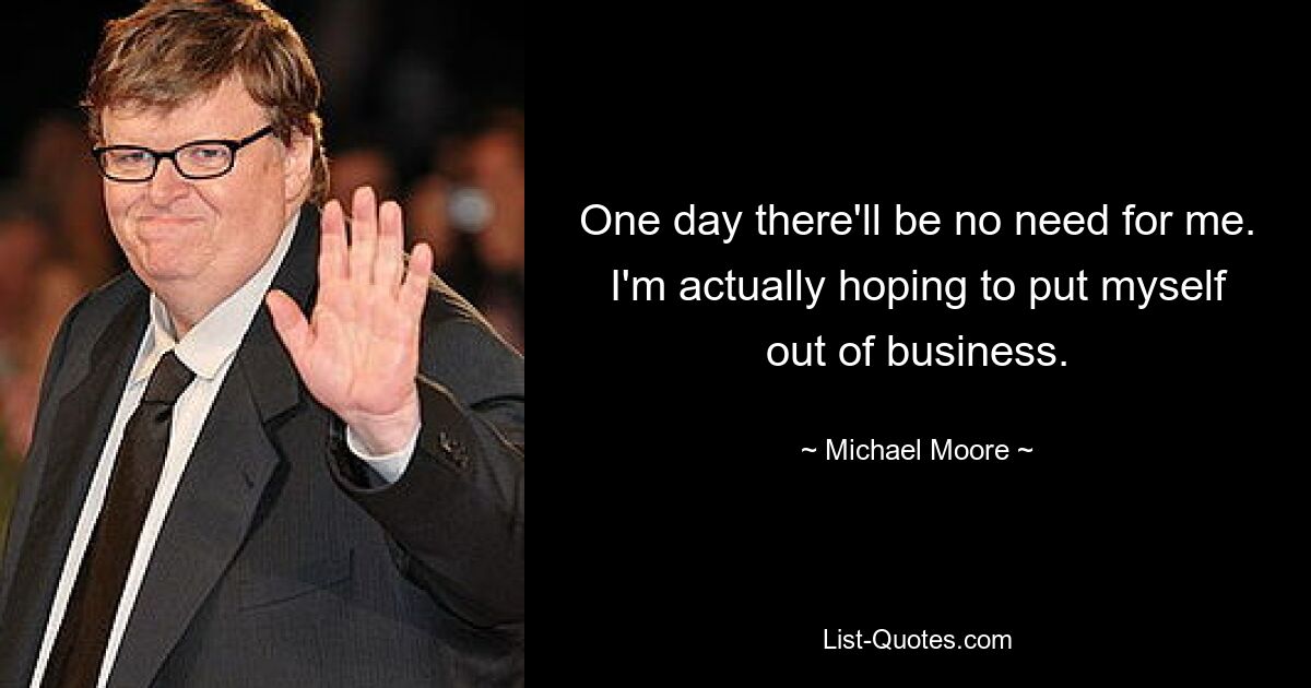 One day there'll be no need for me. I'm actually hoping to put myself out of business. — © Michael Moore