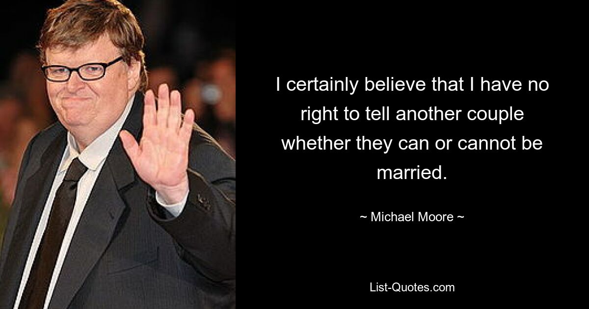 I certainly believe that I have no right to tell another couple whether they can or cannot be married. — © Michael Moore