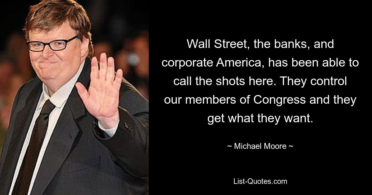 Wall Street, the banks, and corporate America, has been able to call the shots here. They control our members of Congress and they get what they want. — © Michael Moore