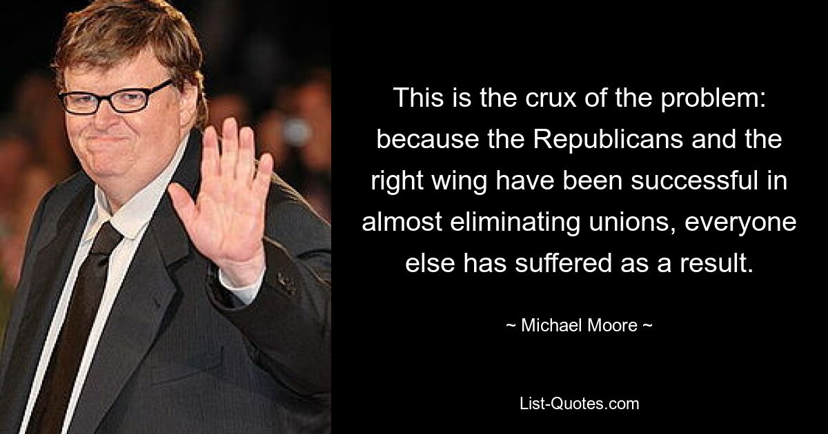 This is the crux of the problem: because the Republicans and the right wing have been successful in almost eliminating unions, everyone else has suffered as a result. — © Michael Moore