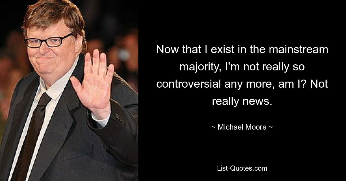 Now that I exist in the mainstream majority, I'm not really so controversial any more, am I? Not really news. — © Michael Moore