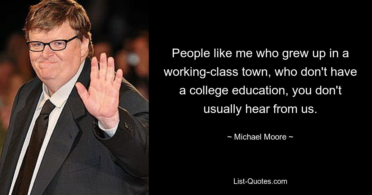 People like me who grew up in a working-class town, who don't have a college education, you don't usually hear from us. — © Michael Moore