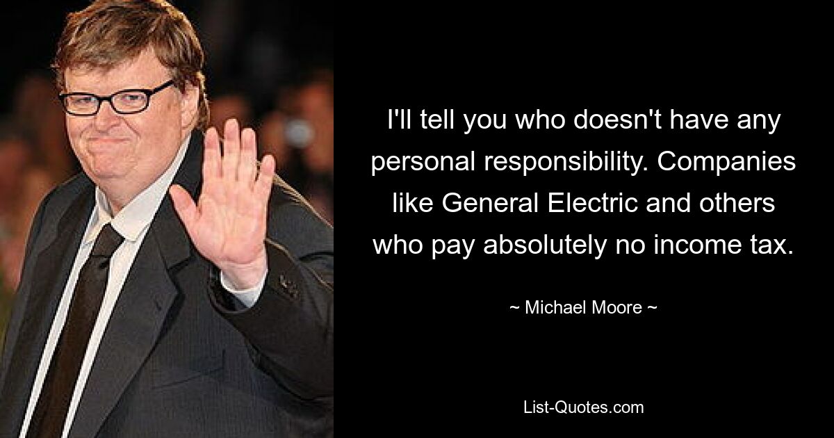 I'll tell you who doesn't have any personal responsibility. Companies like General Electric and others who pay absolutely no income tax. — © Michael Moore