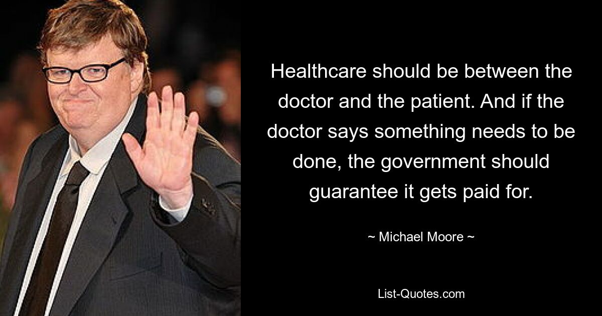 Healthcare should be between the doctor and the patient. And if the doctor says something needs to be done, the government should guarantee it gets paid for. — © Michael Moore