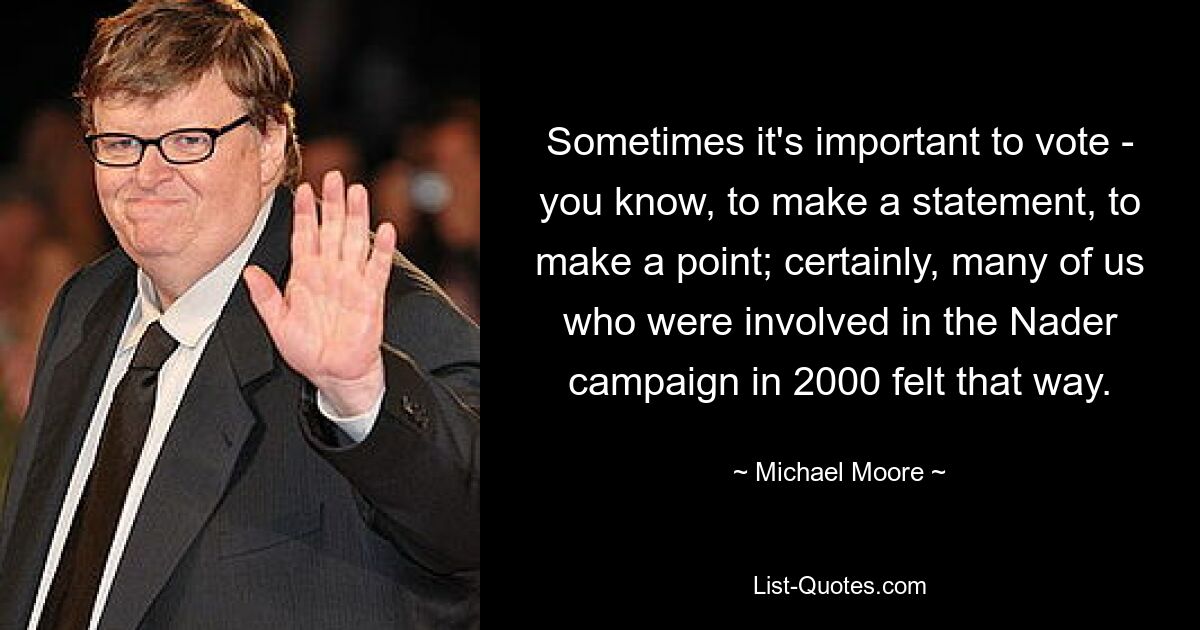 Sometimes it's important to vote - you know, to make a statement, to make a point; certainly, many of us who were involved in the Nader campaign in 2000 felt that way. — © Michael Moore