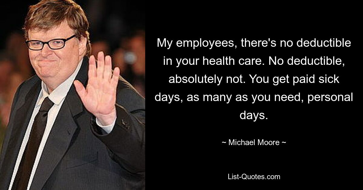 My employees, there's no deductible in your health care. No deductible, absolutely not. You get paid sick days, as many as you need, personal days. — © Michael Moore