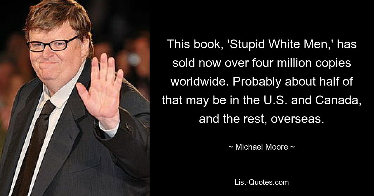 This book, 'Stupid White Men,' has sold now over four million copies worldwide. Probably about half of that may be in the U.S. and Canada, and the rest, overseas. — © Michael Moore