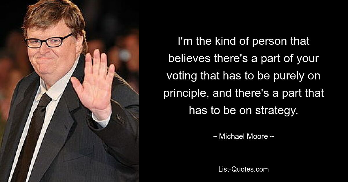 I'm the kind of person that believes there's a part of your voting that has to be purely on principle, and there's a part that has to be on strategy. — © Michael Moore