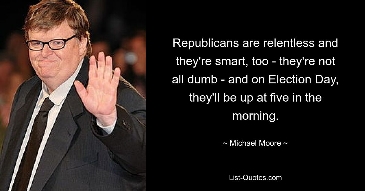 Republicans are relentless and they're smart, too - they're not all dumb - and on Election Day, they'll be up at five in the morning. — © Michael Moore